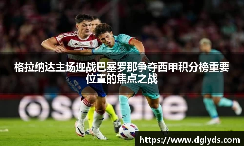 格拉纳达主场迎战巴塞罗那争夺西甲积分榜重要位置的焦点之战